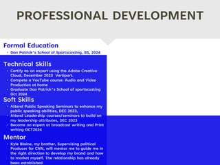 PROFESSIONAL DEVELOPMENT
Mentor
• Kyle Blaine, my brother, Supervising political
Producer for CNN, will mentor me to guide me in
the right direction to develop my brand and how
to market myself. The relationship has already
been established.
Formal Education
• Dan Patrick’s School of Sportscasting, BS, 2024.
Technical Skills
• Certify as an expert using the Adobe Creative
Cloud, December 2023 Vertiport.
• Compete a YouTube course: Audio and Video
Production at home
• Graduate Dan Patrick's School of sportscasting
Oct 2024
Soft Skills
• Attend Public Speaking Seminars to enhance my
public speaking abilities, DEC 2023,
• Attend Leadership courses/seminars to build on
my leadership attributes, DEC 2023
• Become an expert at broadcast writing and Print
writing OCT2024
 