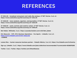 REFERENCES
/
27-3011.00 - broadcast announcers and radio disc jockeys. O*NET OnLine. (n.d.-a).
https://www.onetonline.org/link/summary/27-3011.00
27-3023.00 - news analysts, reporters, and journalists. O*NET OnLine. (n.d.-b).
https://www.onetonline.org/link/summary/27-3023.00
27-3043.05 - poets, lyricists and creative writers. O*NET OnLine. (n.d.-c).
https://www.onetonline.org/link/summary/27-3043.05
Bart Baker. Wikitubia. (n.d.). https://youtube.fandom.com/wiki/Bart_Baker
Kim Beauvais - EVP, HR & Business Operations - Fox Sports - LinkedIn. (n.d.-a).
https://www.linkedin.com/in/kim-beauvais
-2108545
Lorena Ríos - human resources business partner - linkedin México. (n.d.-b). https://mx.linkedin.com/in/lorerios
Sign up. LinkedIn. (n.d.). https://www.linkedin.com/jobs/collections/recommended/?currentJobId=3636878296
Twitter. (n.d.). Twitter. https://twitter.com/EthanMaanao
 