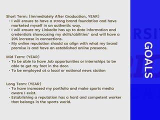 GOALS
Short Term: (Immediately After Graduation, YEAR)
• I will ensure to have a strong brand foundation and have
marketed myself in an authentic way.
• I will ensure my LinkedIn has up to date information and
credentials showcasing my skills/abilities' and will have a
20% increase in connections.
• My online reputation should co align with what my brand
promise is and have an established online presence.
Mid Term: (YEAR)
• To be able to have Job opportunities or internships to be
able to get my foot in the door.
• To be employed at a local or national news station
Long Term: (YEAR)
• To have increased my portfolio and make sports media
aware I exist.
• Establishing a reputation has a hard and competent worker
that belongs in the sports world.
 