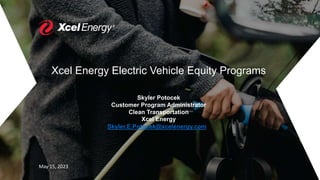Xcel Energy Electric Vehicle Equity Programs
Skyler Potocek
Customer Program Administrator
Clean Transportation
Xcel Energy
Skyler.E.Potocek@xcelenergy.com
May 15, 2023
 