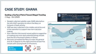11
CASE STUDY: GHANA
Guiding a Surface Patrol Toward Illegal Trawling
// Aug – Oct 2020
• Skylight collected satellite radar (SAR) data before
the anti-IUUF operation to inform the Navy on
hotspots of dark activity.
• SAR was also collected in the middle and at the end
of the operation to support near-term decision
making.
• One collection discovered vessel patterns suggestive
of trawling and more dark potential ﬁshing vessels
than the list of licensed trawlers in Ghana.
• Discovery prompted the Navy to enter the general
area (H, in diagram to the right) and ﬁnd at least ﬁve
vessels with varying levels of infractions.
 
