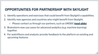13
OPPORTUNITIES FOR PARTNERSHIP WITH SKYLIGHT
1. Identify operations and exercises that could beneﬁt from Skylight’s capabilities.
2. Identify new agencies and countries who might beneﬁt from Skylight.
○ Please contact us through our partners, such as UNODC (next slide)
3. Brainstorm new use cases for advanced analytics (e.g. machine learning)
together.
4. For watchﬂoors and analysts: provide feedback to the platform on existing and
upcoming features
 
