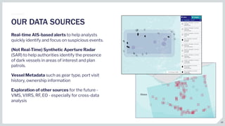 Real-time AIS-based alerts to help analysts
quickly identify and focus on suspicious events.
(Not Real-Time) Synthetic Aperture Radar
(SAR) to help authorities identify the presence
of dark vessels in areas of interest and plan
patrols.
Vessel Metadata such as gear type, port visit
history, ownership information
Exploration of other sources for the future -
VMS, VIIRS, RF, EO - especially for cross-data
analysis
OUR DATA SOURCES
16
 