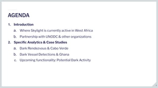 1. Introduction
a. Where Skylight is currently active in West Africa
b. Partnership with UNODC & other organizations
2. Speciﬁc Analytics & Case Studies
a. Dark Rendezvous & Cabo Verde
b. Dark Vessel Detections & Ghana
c. Upcoming functionality: Potential Dark Activity
AGENDA
2
 