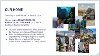 Currently at VULCAN INC. in Seattle, USA.
Moving to ALLEN INSTITUTE FOR
ARTIFICIAL INTELLIGENCE (AI2), also in
Seattle, in September 2021.
● Founded by the late Paul G. Allen, Microsoft
Co-Founder, Investor and Philanthropist
● Allen family is passionate about reducing
illegal ﬁshing and improving ocean health.
● Skylight is one of Vulcan/AI2’s major
philanthropic investments in Ocean Health
OUR HOME
 