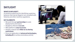 WHAT IS SKYLIGHT?
A maritime analyst tool for identifying suspicious
behavior that may be illegal or non-compliant with
ﬁsheries and other maritime regulations.
KEY ELEMENTS
• We work through partnerships to scale
deployments and impact.
• Skylight is offered at no cost.
• Web platform is easy to access.
• Analytic outputs have little-to-no sharing
restrictions.
• Focus on application of advanced technologies,
including AI, to surface anomalous activity
SKYLIGHT
4
 