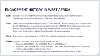 2018: Skylight presented at IR Consilium (IRC)-facilitated public-private conference on
Technology for Maritime Security in Freetown, Sierra Leone.
2019: Six month trial agreement signed with ECOWAS via IRC. Piloted Skylight tool from October
to April 2020 with a few national and regional centers. MMCC Zone F, Ghanaian Navy and
Ivorian Navy identify several suspicious transshipment activities with Skylight.
Pilot ends, but access to Skylight continues for all piloting centers.
2020: Cooperation framework with UNODC Global Maritime Crime Programme signed.
TODAY: Skylight continues to be accessible to these centers:
• Regional: CRESMAO; Zonal: MMCC Zone E, MMCC Zone F
• National: Cabo Verde Coast Guard and JRCC, São Tomé and Príncipe Coast Guard and
Fisheries, Ghana Navy, Côte d’Ivoire Navy
We are open to working with new agencies and countries in West Africa as well.
ENGAGEMENT HISTORY IN WEST AFRICA
5
 