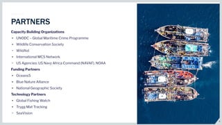 6
PARTNERS
Capacity Building Organizations
• UNODC – Global Maritime Crime Programme
• Wildlife Conservation Society
• WildAid
• International MCS Network
• US Agencies: US Navy Africa Command (NAVAF), NOAA
Funding Partners
• Oceans5
• Blue Nature Alliance
• National Geographic Society
Technology Partners
• Global Fishing Watch
• Trygg Mat Tracking
• SeaVision
 