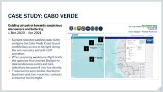 9
CASE STUDY: CABO VERDE
Guiding air patrol towards suspicious
maneuvers and loitering
// Dec 2020 – Apr 2021
• Skylight collected satellite radar (SAR)
and gave the Cabo Verde Coast Guard
and US Navy access to Skylight during
the anti-narcotics and anti-IUUF
operation.
• When preparing weekly pre-ﬂight briefs,
the agencies ﬁrst checked Skylight for
dark rendezvous events and dark
detections because of their low density.
• Those events were double checked on
SeaVision and then made into ‘contacts
of interest’ for the ﬂight.
 