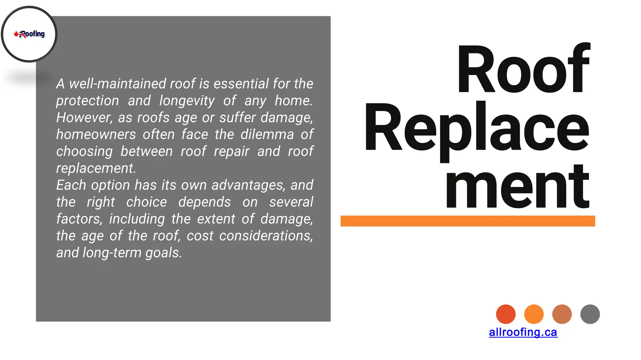 Roof
Replace
ment
A well-maintained roof is essential for the
protection and longevity of any home.
However, as roofs age or suffer damage,
homeowners often face the dilemma of
choosing between roof repair and roof
replacement.
Each option has its own advantages, and
the right choice depends on several
factors, including the extent of damage,
the age of the roof, cost considerations,
and long-term goals.
allroofing.ca
 