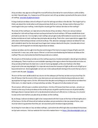 A bay windowmayappearasthoughthe mosteffortlessalternativeforroomsthatare confineddirty
and dull.Byand large,itis,howeverjustif the correctsort of baywindow isjoinedwiththe correctkind
of rooftop. solatube skylightsbrisbane
Fixingalookoutwindowonthe rooftopisn'tcare for settingawindow inthe divider.The majorityof us
thinkjustaboutthe inside whenwe fixbaywindows.Be thatas itmay, didyourealize thatyourfirst
needoughtto be yourrooftop,trailedbythe situatingof the lookoutwindow onthe rooftop?
The state of the rooftopis an imperativetothe choice of bay windows.There are variouslookout
windowsforinclinedrooftopsandvariousbaywindowsforlevelrooftops.Off base establishmentcan
promptissueslateron.For example,level rooftopsare progressivelydefenselesstowaste issues.Level
lookoutwindowsonlevel rooftopsmaypromptwaterpooling.Thatisthe reasonspecialistssuggestthe
utilizationof domedbaywindowsonlevel rooftops.Thisadvancesseepage.Lookoutwindowsforlow
pitchestablishmentforthe mostparthave huge slantincorporatedwiththe plan.Considerationmust
be paidto such thingsbefore introducinglookoutwindows.
Lookoutwindowsare broughtintothe planand designof the home toacquire heapsof light,warmth
and warmth.Inany case,what occurs if there isa tall tree overshadowingthe lookoutwindow onthe
rooftop?The verymotivationbehindthe baywindow iscrushed.
The situationof the lookoutwindowonthe rooftopassumesafundamentaljobindecidingitshandiness
and adequacy.There mustbe an unmistakableopeninginthe regionwherethe baywindow istobe set.
A bay windowthatfacesthe East letsina lotof morningdaylight,while one thatfacesthe West
acquiresletsthe eveningdaylight.Itisimperativetoknow the measure of lightandthe sort of lightyour
bay windowletsin.Eveningdaylightcanturnout to be awkwardlyblisteringinthe eventthatyoulive in
a warm and dry spot. Skylights
The size of the roomadditionallyhasacourse on the adequacyof the bay window onyourrooftop.On
the off chance that the roomis little,yourdecisionsare seriouslyrestrictedasbaywindowsare most
appropriate forhuge rooms.Onthe off chance that despite everythingyouneedalookoutwindowfora
little room,itisideal topicka richpyramidbay window.Thisgivesthe hallucinationof room.
The structure of the house isanothercentral factor. Onthe off chance that there are bars, columnsor
funnelsinthe way,the baywindowonthe rooftopmaynot getthe perfectmeasure of perceivability.
Rollingoutbasicimprovementsisn'tamoderate alternative muchof the time.Inthisway,itis smarter
to assessthe roombefore youplace baywindowsonthe rooftop.
By and large,lookoutwindowsoughttobe incorporatedwiththe house atthe hourof drawingthe plan
of the house.Onthe off chance that lookoutwindowsare presentedata laterpurpose of time,care
mustbe takento guarantee thattheyare setaccuratelyandintroducedappropriately.
Searchingformore data on bay windowrooftops.aprevalentsite offeringlookoutwindowsforbusiness
and private ventures. Visitourwebsite formore informationhere==>> https://brisbaneskylights.com.au
 