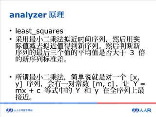 analyzer 原理
• least_squares
• 采用最小二乘法 近 序列，然后用拟 时间 实
去 近 得到新序列。然后判断新际值减 拟 值
序列的最后三个 的平均 是否大于值 值 3 倍
的新序列 准差。标
• 所 最小二乘法， 就是 一个谓 简单说 对 [x,
y] 序列，会有一 常数对 [m, c] ，让 Y =
mx + c 等式中的 Y 和 y 在全序列上最
接近。
 