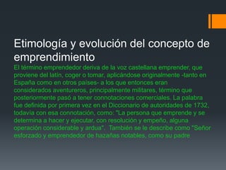 Etimología y evolución del concepto de
emprendimiento
El término emprendedor deriva de la voz castellana emprender, que
proviene del latín, coger o tomar, aplicándose originalmente -tanto en
España como en otros países- a los que entonces eran
considerados aventureros, principalmente militares, término que
posteriormente pasó a tener connotaciones comerciales. La palabra
fue definida por primera vez en el Diccionario de autoridades de 1732,
todavía con esa connotación, como: "La persona que emprende y se
determina a hacer y ejecutar, con resolución y empeño, alguna
operación considerable y ardua". También se le describe como "Señor
esforzado y emprendedor de hazañas notables, como su padre
 