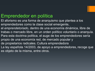 Emprendedor en política
El aforismo es una forma de anarquismo que plantea a los
emprendedores como la clase social emergente,
el emprendetoriado, dentro de una economía dinámica, libre de
trabas o mercado libre, en un orden político voluntario o anarquía.
Para esta doctrina política, el auge de los emprendedores sería
propio de una economía red, de mercado popular y
de propietarios radicales. Cultura emprendedora
La ley española 14/2003, de apoyo a emprendedores, recoge que
es objeto de la misma, entre otros.
 
