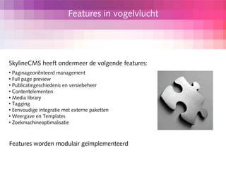 Features in vogelvlucht




SkylineCMS heeft ondermeer de volgende features:
 Paginageoriënteerd management
 Full page preview

 Publicatiegeschiedenis en versiebeheer

 Contentelementen

 Media library

 Tagging

 Eenvoudige integratie met externe paketten

 Weergave en Templates

 Zoekmachineoptimalisatie




Features worden modulair geïmplementeerd
 