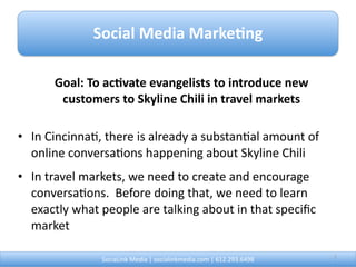 Social Media Marke0ng

      Goal: To ac0vate evangelists to introduce new 
       customers to Skyline Chili in travel markets

• In Cincinna@, there is already a substan@al amount of 
  online conversa@ons happening about Skyline Chili
• In travel markets, we need to create and encourage 
  conversa@ons.  Before doing that, we need to learn 
  exactly what people are talking about in that speciﬁc 
  market

               SociaLink Media | socialinkmedia.com | 612.293.6498        2
 