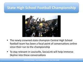 State High School Football Championship 




• The newly crowned state champion Central High School 
  football team has been a focal point of conversa@ons online 
  since their run to the championship
• To stay relevant in Louisville, SociaLink will help immerse 
  Skyline into these conversa@ons
               SociaLink Media | socialinkmedia.com | 612.293.6498        4
 
