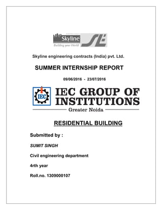 Skyline engineering contracts (India) pvt. Ltd.
SUMMER INTERNSHIP REPORT
09/06/2016 - 23/07/2016
RESIDENTIAL BUILDING
Submitted by :
SUMIT SINGH
Civil engineering department
4rth year
Roll.no. 1309000107
 