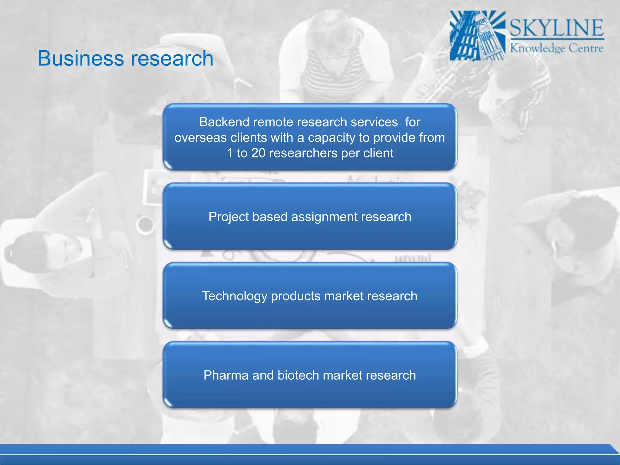 Backend remote research services for
overseas clients with a capacity to provide from
1 to 20 researchers per client
Project based assignment research
Technology products market research
Pharma and biotech market research
Business research
 