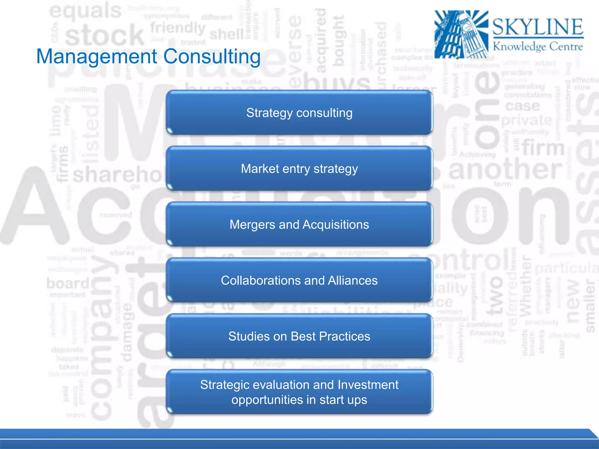 Strategy consulting
Market entry strategy
Mergers and Acquisitions
Collaborations and Alliances
Studies on Best Practices
Strategic evaluation and Investment
opportunities in start ups
Management Consulting
 