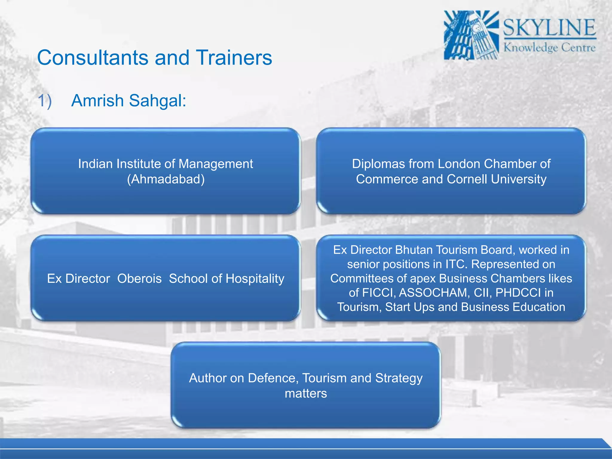 Indian Institute of Management
(Ahmadabad)
Diplomas from London Chamber of
Commerce and Cornell University
Ex Director Oberois School of Hospitality
Ex Director Bhutan Tourism Board, worked in
senior positions in ITC. Represented on
Committees of apex Business Chambers likes
of FICCI, ASSOCHAM, CII, PHDCCI in
Tourism, Start Ups and Business Education
Author on Defence, Tourism and Strategy
matters
Consultants and Trainers
1) Amrish Sahgal:
 