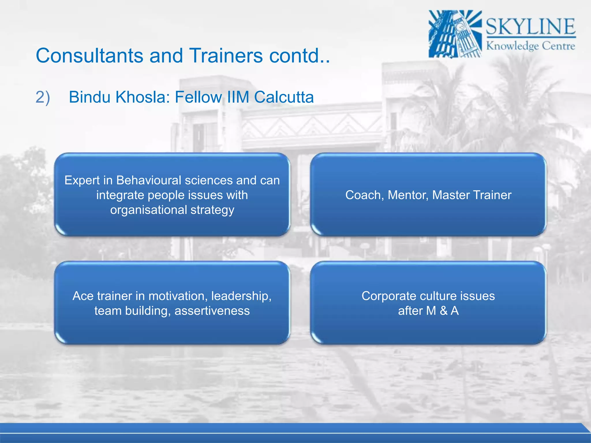 Expert in Behavioural sciences and can
integrate people issues with
organisational strategy
Coach, Mentor, Master Trainer
Ace trainer in motivation, leadership,
team building, assertiveness
Corporate culture issues
after M & A
Consultants and Trainers contd..
2) Bindu Khosla: Fellow IIM Calcutta
 