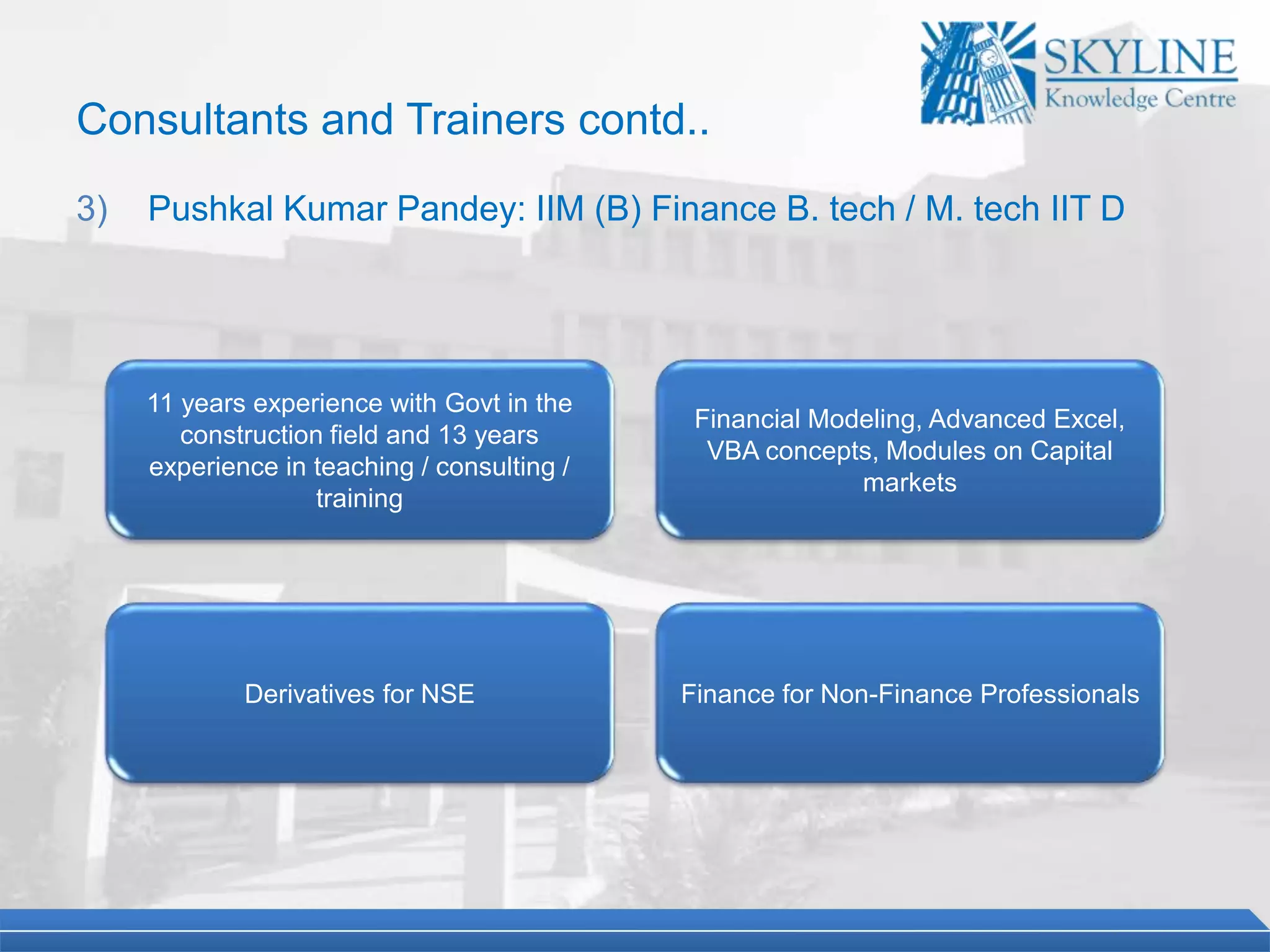 11 years experience with Govt in the
construction field and 13 years
experience in teaching / consulting /
training
Financial Modeling, Advanced Excel,
VBA concepts, Modules on Capital
markets
Derivatives for NSE Finance for Non-Finance Professionals
Consultants and Trainers contd..
3) Pushkal Kumar Pandey: IIM (B) Finance B. tech / M. tech IIT D
 