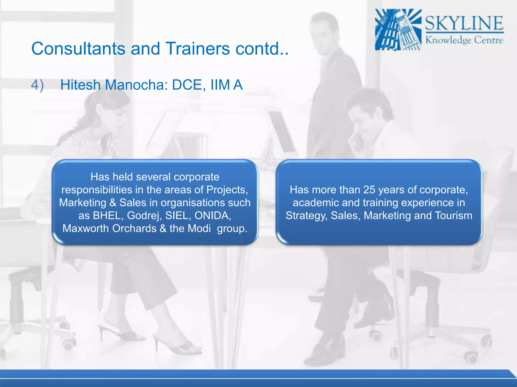 Has held several corporate
responsibilities in the areas of Projects,
Marketing & Sales in organisations such
as BHEL, Godrej, SIEL, ONIDA,
Maxworth Orchards & the Modi group.
Has more than 25 years of corporate,
academic and training experience in
Strategy, Sales, Marketing and Tourism
Consultants and Trainers contd..
4) Hitesh Manocha: DCE, IIM A
 