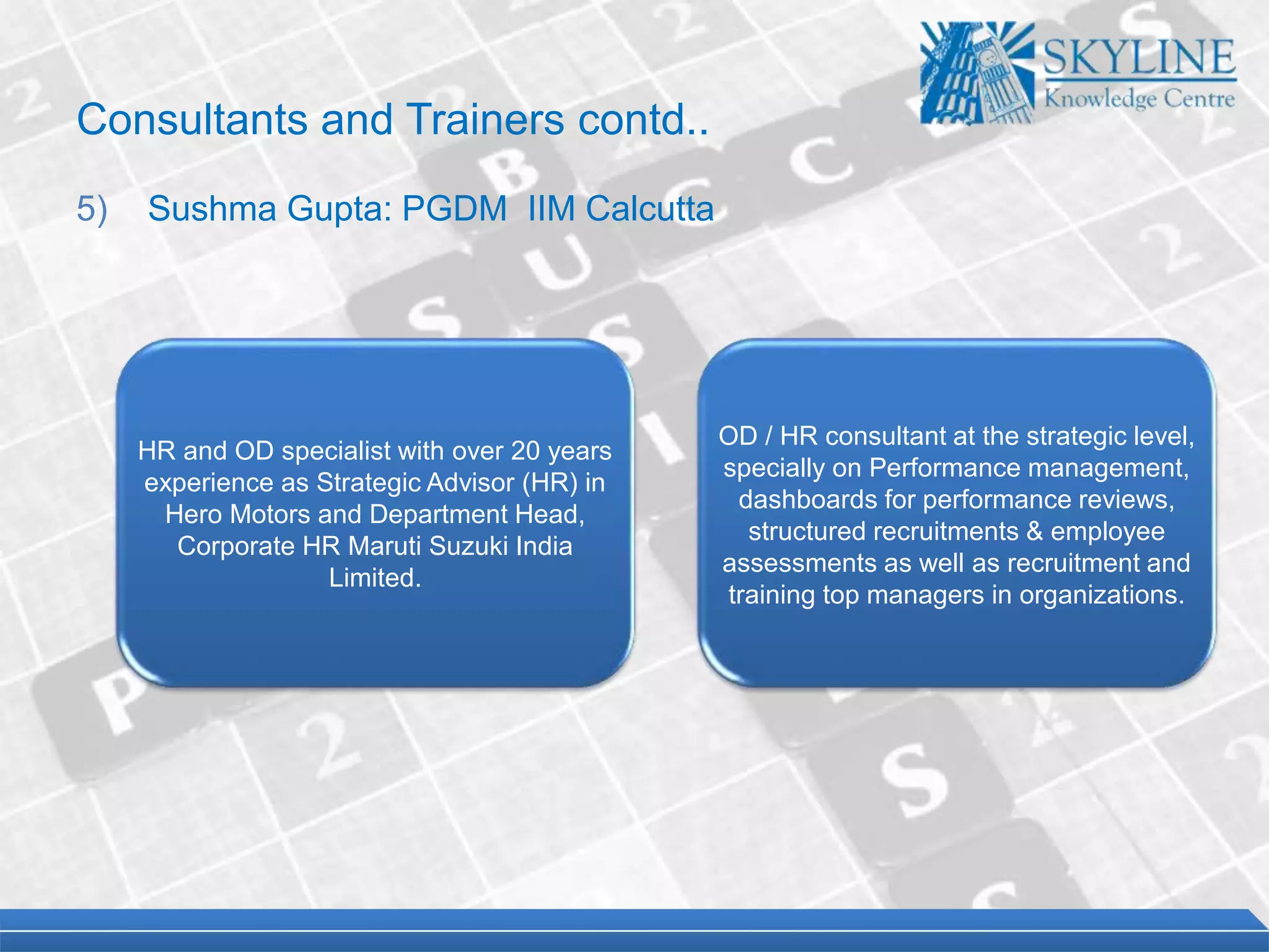 HR and OD specialist with over 20 years
experience as Strategic Advisor (HR) in
Hero Motors and Department Head,
Corporate HR Maruti Suzuki India
Limited.
OD / HR consultant at the strategic level,
specially on Performance management,
dashboards for performance reviews,
structured recruitments & employee
assessments as well as recruitment and
training top managers in organizations.
Consultants and Trainers contd..
5) Sushma Gupta: PGDM IIM Calcutta
 