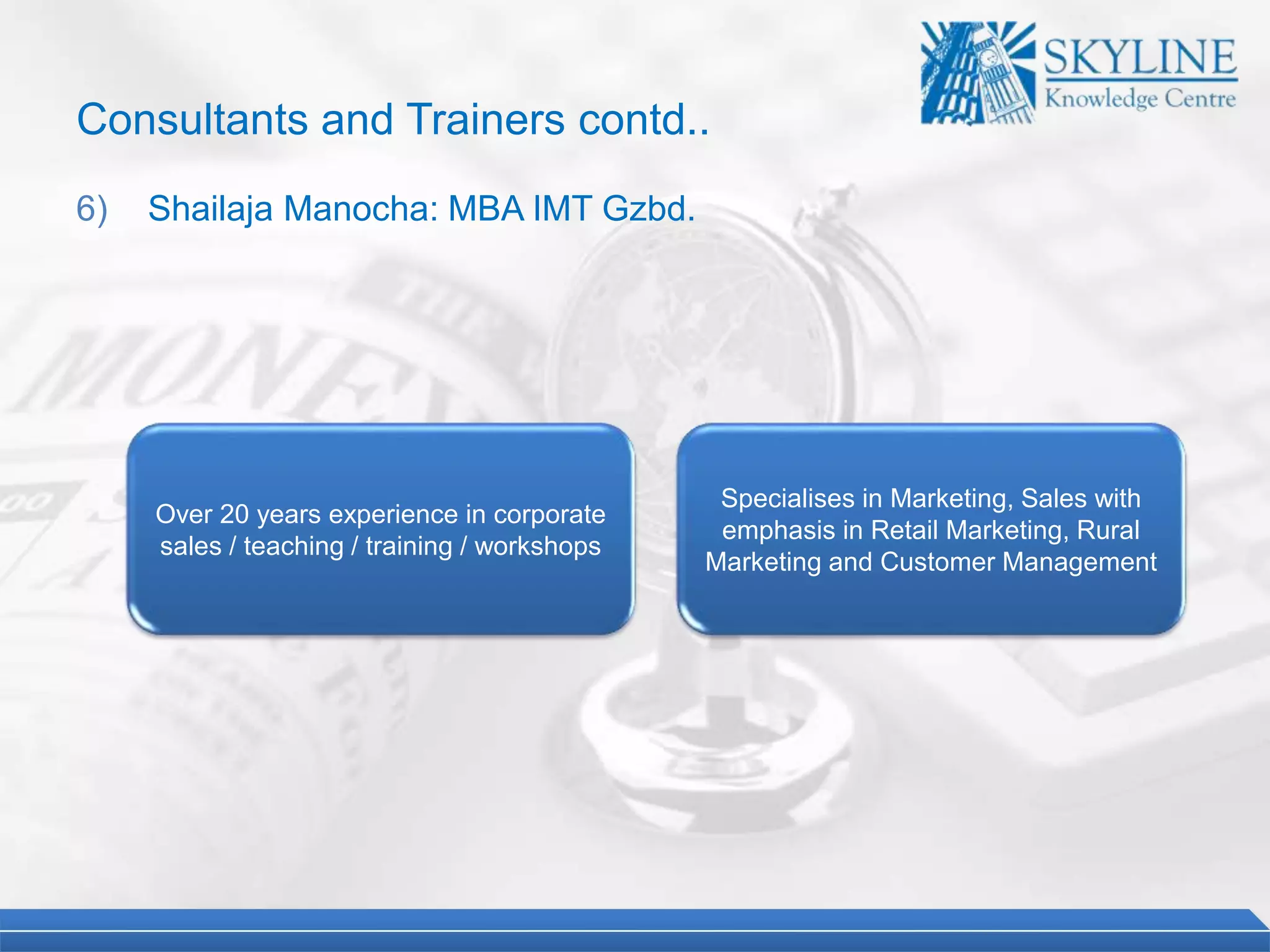 Over 20 years experience in corporate
sales / teaching / training / workshops
Specialises in Marketing, Sales with
emphasis in Retail Marketing, Rural
Marketing and Customer Management
Consultants and Trainers contd..
6) Shailaja Manocha: MBA IMT Gzbd.
 