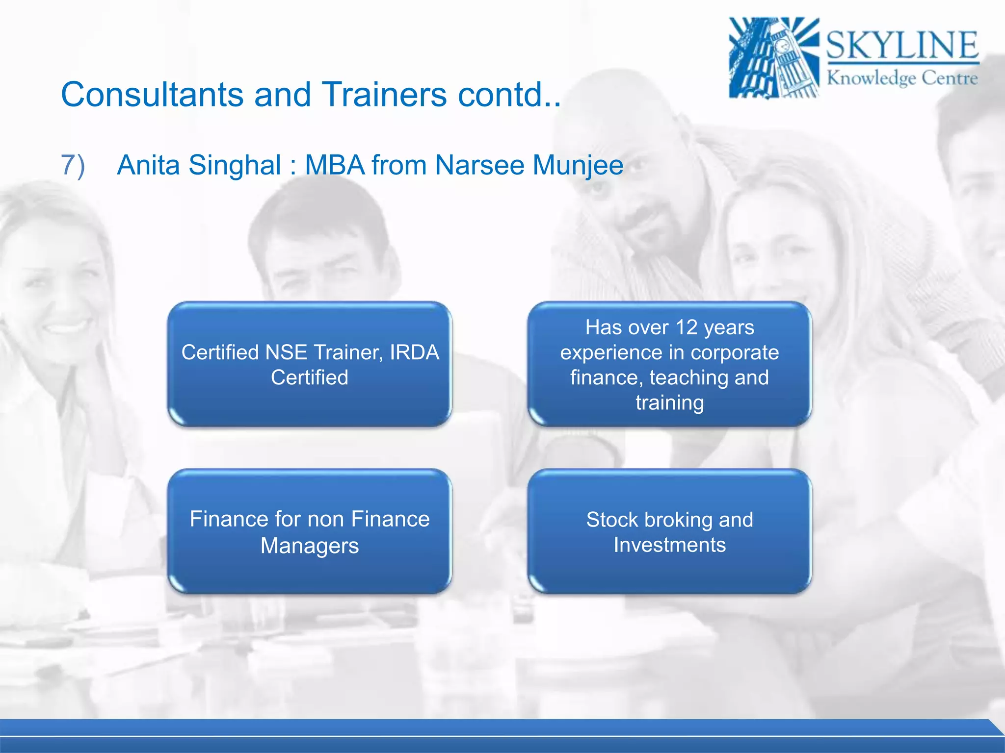 Certified NSE Trainer, IRDA
Certified
Has over 12 years
experience in corporate
finance, teaching and
training
Finance for non Finance
Managers
Stock broking and
Investments
Consultants and Trainers contd..
7) Anita Singhal : MBA from Narsee Munjee
 