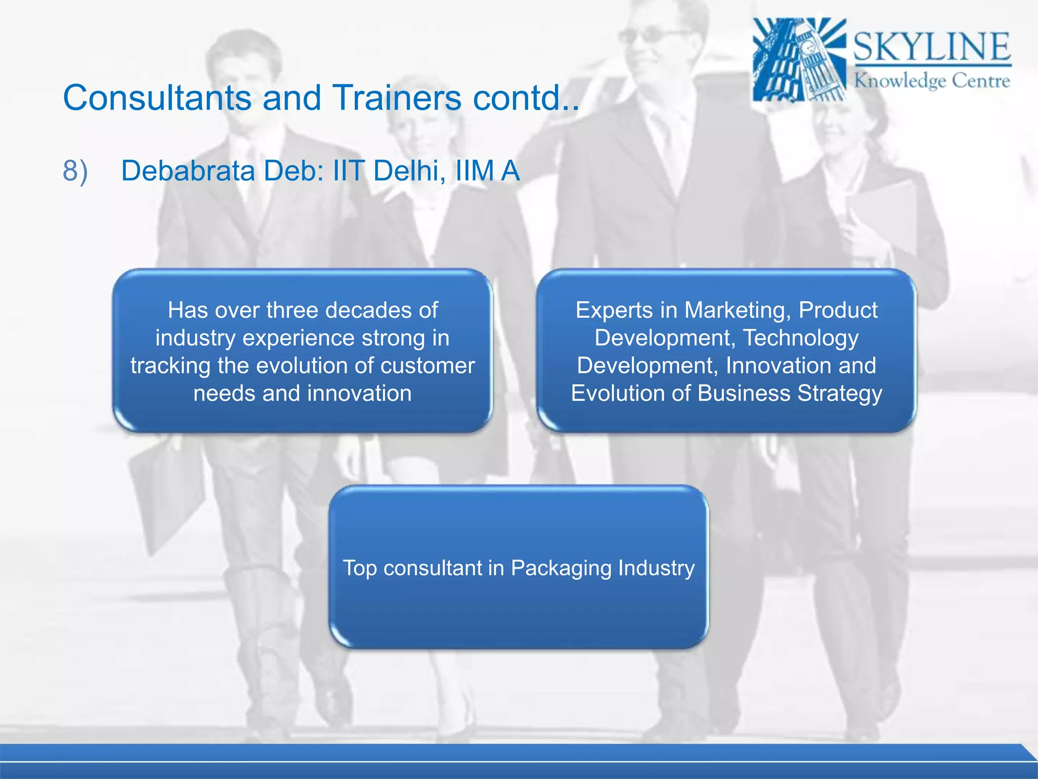 Has over three decades of
industry experience strong in
tracking the evolution of customer
needs and innovation
Top consultant in Packaging Industry
Experts in Marketing, Product
Development, Technology
Development, Innovation and
Evolution of Business Strategy
Consultants and Trainers contd..
8) Debabrata Deb: IIT Delhi, IIM A
 