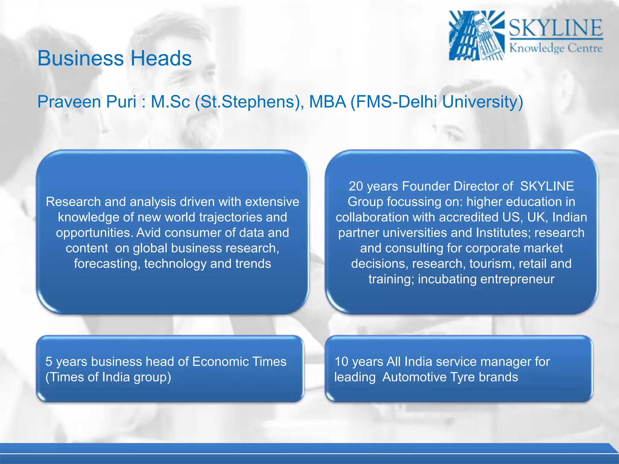 Business Heads
Praveen Puri : M.Sc (St.Stephens), MBA (FMS-Delhi University)
20 years Founder Director of SKYLINE
Group focussing on: higher education in
collaboration with accredited US, UK, Indian
partner universities and Institutes; research
and consulting for corporate market
decisions, research, tourism, retail and
training; incubating entrepreneur
5 years business head of Economic Times
(Times of India group)
Research and analysis driven with extensive
knowledge of new world trajectories and
opportunities. Avid consumer of data and
content on global business research,
forecasting, technology and trends
10 years All India service manager for
leading Automotive Tyre brands
 