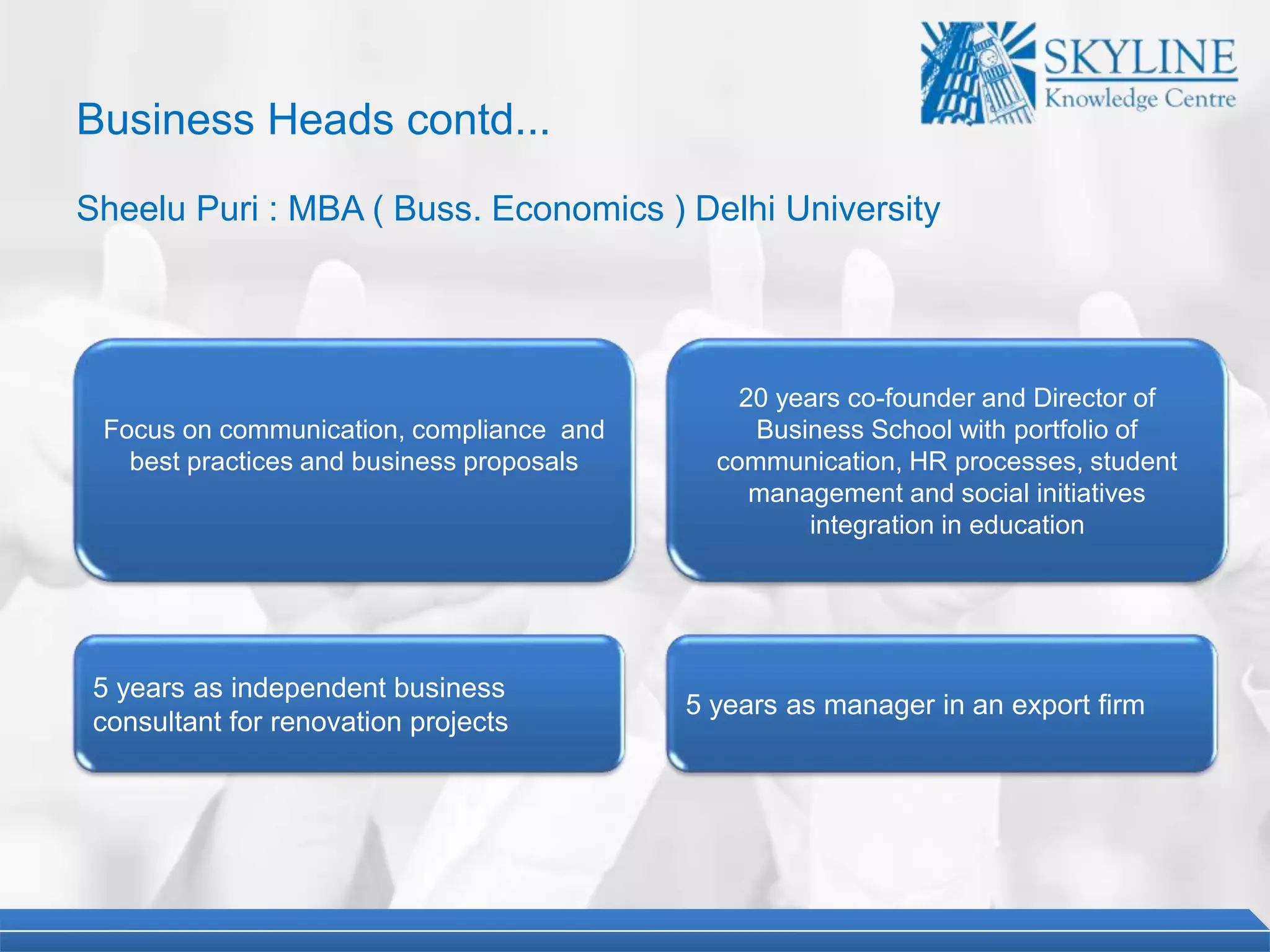 Business Heads contd...
Sheelu Puri : MBA ( Buss. Economics ) Delhi University
20 years co-founder and Director of
Business School with portfolio of
communication, HR processes, student
management and social initiatives
integration in education
5 years as independent business
consultant for renovation projects
Focus on communication, compliance and
best practices and business proposals
5 years as manager in an export firm
 