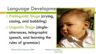 ©John Wiley & Sons, Inc. 2007 Huffman: Psychology in
Action (8e)
Language Development
¨  Prelinguistic Stage (crying,
cooing, and babbling)
¨  Linguistic Stage (single-
utterances, telegraphic
speech, and learning the
rules of grammar)
 