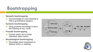 Bootstrapping
¨  Semantic bootstrapping
¤  Use knowledge of word meaning to
inferm grammatical category
¨  Syntactic bootstrapping
¤  Using grammer knowledge to learn
the meaning of new words
¨  Prosodic bootstrapping
¤  Prosody (pitch, etc) to make
inferences about syntax
¨  Morphological bootstrapping
¤  Knowledge about morphemes to
deduce syntax or meaning
 