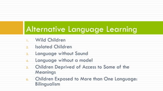 1.  Wild Children
2.  Isolated Children
3.  Language without Sound
4.  Language without a model
5.  Children Deprived of Access to Some of the
Meanings
6.  Children Exposed to More than One Language:
Bilingualism
Alternative Language Learning
 
