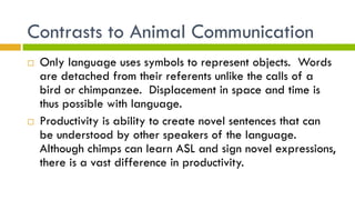 Contrasts to Animal Communication
¨  Only language uses symbols to represent objects. Words
are detached from their referents unlike the calls of a
bird or chimpanzee. Displacement in space and time is
thus possible with language.
¨  Productivity is ability to create novel sentences that can
be understood by other speakers of the language.
Although chimps can learn ASL and sign novel expressions,
there is a vast difference in productivity.
 
