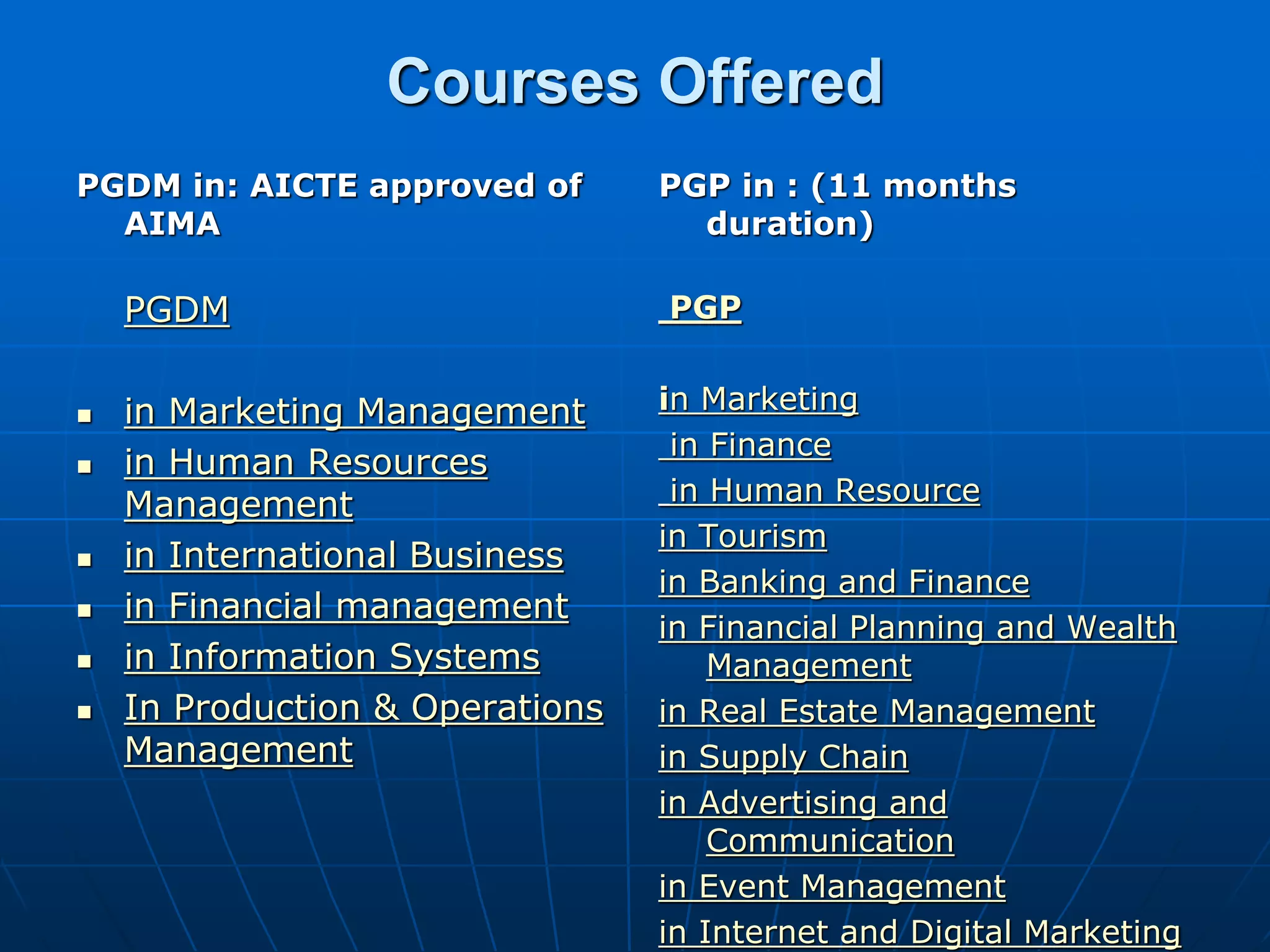 Courses Offered
PGDM in: AICTE approved of       PGP in : (11 months
  AIMA                             duration)

    PGDM                         PGP


   in Marketing Management      in Marketing
                                  in Finance
   in Human Resources
    Management                    in Human Resource
                                 in Tourism
   in International Business
                                 in Banking and Finance
   in Financial management
                                 in Financial Planning and Wealth
   in Information Systems           Management
   In Production & Operations   in Real Estate Management
    Management                   in Supply Chain
                                 in Advertising and
                                     Communication
                                 in Event Management
                                 in Internet and Digital Marketing
 