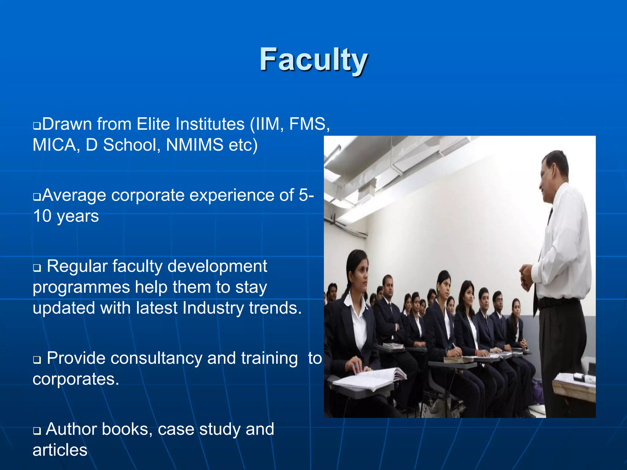 Faculty
Drawn from Elite Institutes (IIM, FMS,
MICA, D School, NMIMS etc)

Average corporate experience of 5-
10 years

 Regular faculty development
programmes help them to stay
updated with latest Industry trends.

 Provide consultancy and training to
corporates.

 Author books, case study and
articles
 