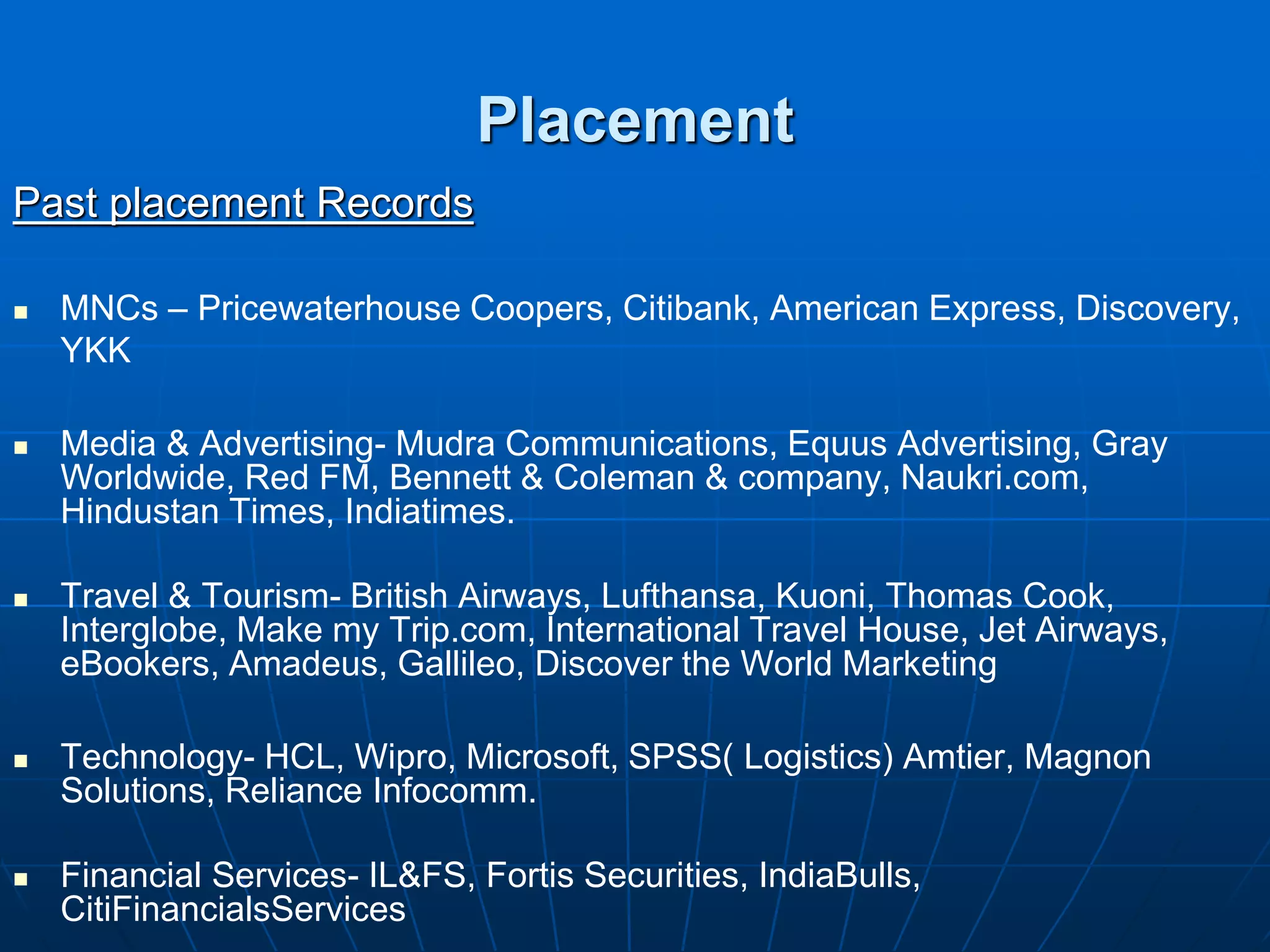 Placement
Past placement Records

   MNCs – Pricewaterhouse Coopers, Citibank, American Express, Discovery,
    YKK

   Media & Advertising- Mudra Communications, Equus Advertising, Gray
    Worldwide, Red FM, Bennett & Coleman & company, Naukri.com,
    Hindustan Times, Indiatimes.

   Travel & Tourism- British Airways, Lufthansa, Kuoni, Thomas Cook,
    Interglobe, Make my Trip.com, International Travel House, Jet Airways,
    eBookers, Amadeus, Gallileo, Discover the World Marketing

   Technology- HCL, Wipro, Microsoft, SPSS( Logistics) Amtier, Magnon
    Solutions, Reliance Infocomm.

   Financial Services- IL&FS, Fortis Securities, IndiaBulls,
    CitiFinancialsServices
 