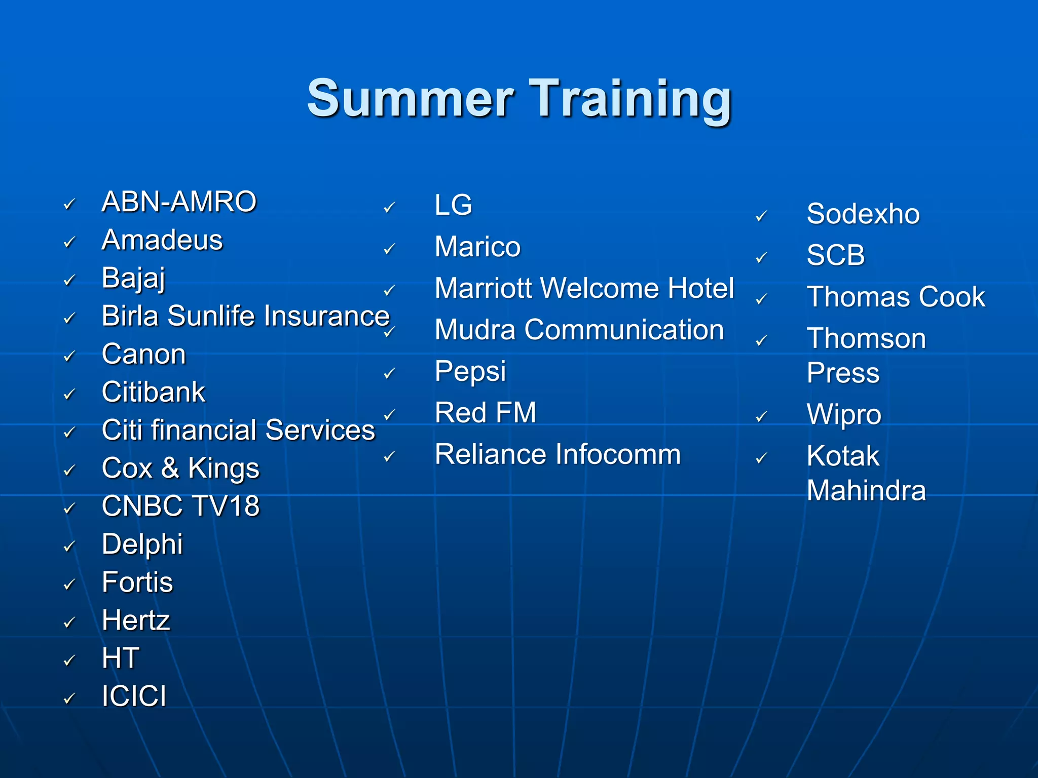 Summer Training
   ABN-AMRO                   LG                          Sodexho
   Amadeus                    Marico                      SCB
   Bajaj                      Marriott Welcome Hotel      Thomas Cook
   Birla Sunlife Insurance    Mudra Communication         Thomson
   Canon
                               Pepsi                        Press
   Citibank
                               Red FM                      Wipro
   Citi financial Services
   Cox & Kings                Reliance Infocomm           Kotak
                                                             Mahindra
   CNBC TV18
   Delphi
   Fortis
   Hertz
   HT
   ICICI
 