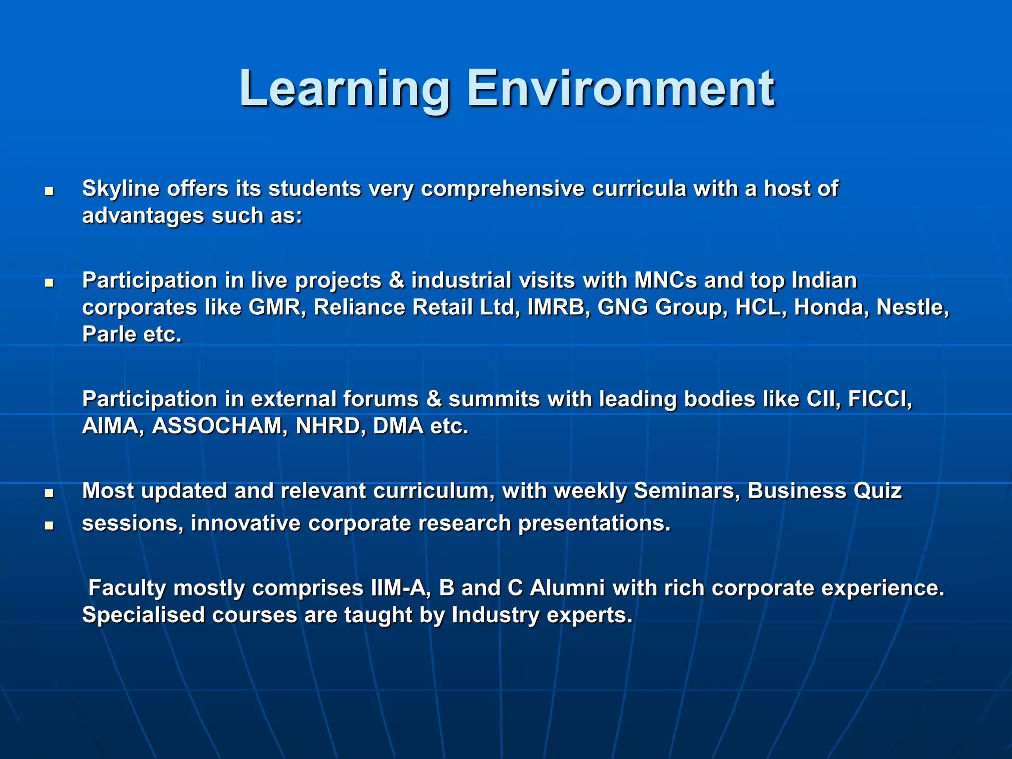Learning Environment
   Skyline offers its students very comprehensive curricula with a host of
    advantages such as:

   Participation in live projects & industrial visits with MNCs and top Indian
    corporates like GMR, Reliance Retail Ltd, IMRB, GNG Group, HCL, Honda, Nestle,
    Parle etc.

    Participation in external forums & summits with leading bodies like CII, FICCI,
    AIMA, ASSOCHAM, NHRD, DMA etc.

   Most updated and relevant curriculum, with weekly Seminars, Business Quiz
   sessions, innovative corporate research presentations.

    Faculty mostly comprises IIM-A, B and C Alumni with rich corporate experience.
    Specialised courses are taught by Industry experts.
 