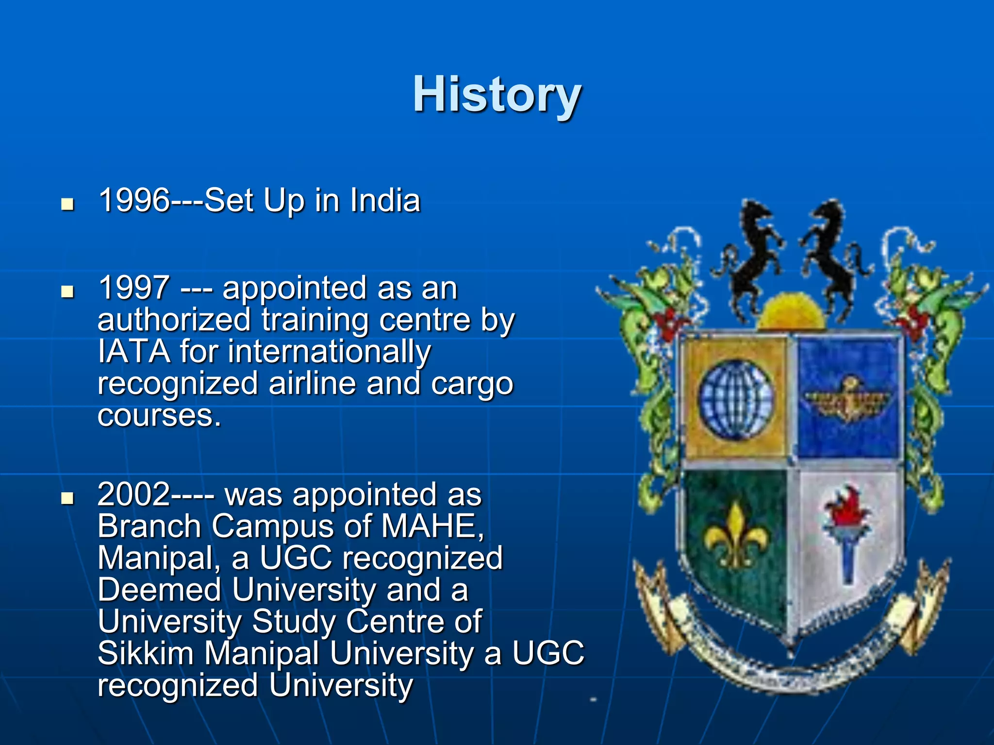 History

   1996---Set Up in India

   1997 --- appointed as an
    authorized training centre by
    IATA for internationally
    recognized airline and cargo
    courses.

   2002---- was appointed as
    Branch Campus of MAHE,
    Manipal, a UGC recognized
    Deemed University and a
    University Study Centre of
    Sikkim Manipal University a UGC
    recognized University
 