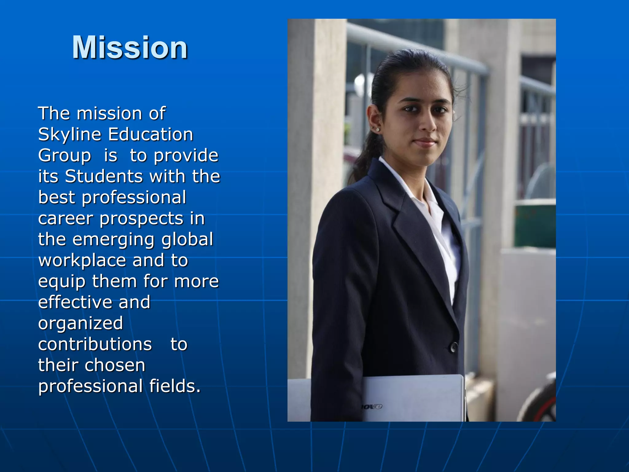 Mission
The mission of
Skyline Education
Group is to provide
its Students with the
best professional
career prospects in
the emerging global
workplace and to
equip them for more
effective and
organized
contributions to
their chosen
professional fields.
 