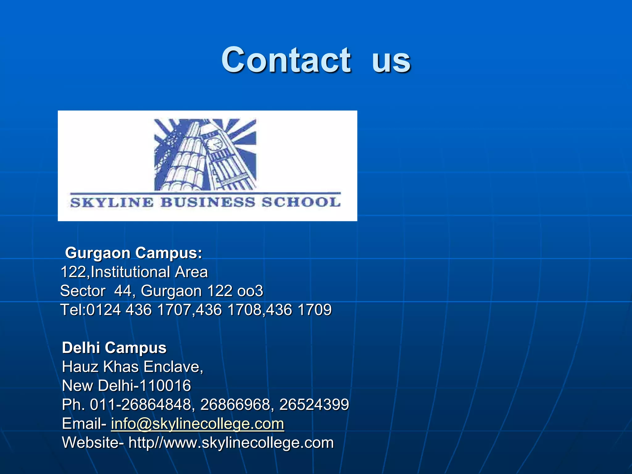 Contact us




 Gurgaon Campus:
122,Institutional Area
Sector 44, Gurgaon 122 oo3
Tel:0124 436 1707,436 1708,436 1709

Delhi Campus
Hauz Khas Enclave,
New Delhi-110016
Ph. 011-26864848, 26866968, 26524399
Email- info@skylinecollege.com
Website- http//www.skylinecollege.com
 