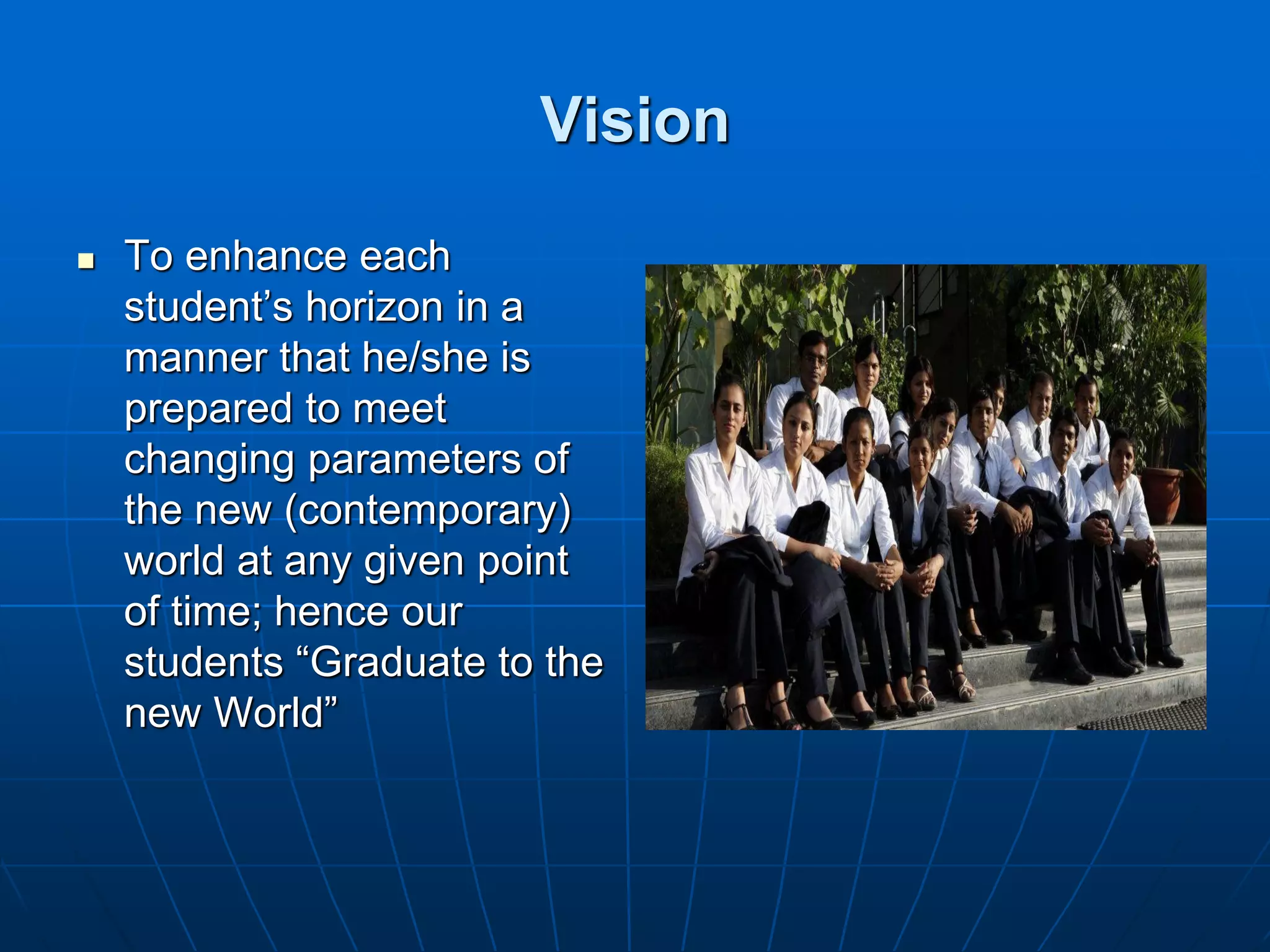 Vision

   To enhance each
    student’s horizon in a
    manner that he/she is
    prepared to meet
    changing parameters of
    the new (contemporary)
    world at any given point
    of time; hence our
    students “Graduate to the
    new World”
 