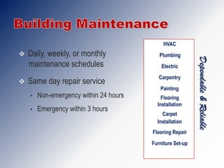HVAC
   Daily, weekly, or monthly              Plumbing




                                                           Dependable & Reliable
    maintenance schedules                   Electric
                                           Carpentry
   Same day repair service
                                           Painting
    •   Non-emergency within 24 hours       Flooring
                                          Installation
    •   Emergency within 3 hours
                                            Carpet
                                          Installation
                                        Flooring Repair
                                        Furniture Set-up
 