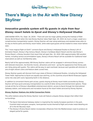 There’s Magic in the Air with New Disney
Skyliner
Innovative gondola system will fly guests in style from four
Disney resort hotels to Epcot and Disney’s Hollywood Studios
LAKE BUENA VISTA, Fla. (Sept. 16, 2019) – There will soon be magic gliding among the treetops of Walt
Disney World Resort when the new Disney Skyliner takes flight Sept. 29, 2019. As much a magic carpet as a
complimentary transportation system, Disney Skyliner will soar along waterways and wooded areas alike on
its way to theme parks and Disney resort hotels, while wide-eyed guests will be treated to views never before
seen.
This “most magical flight on Earth” connects Epcot and Disney’s Hollywood Studios to Disney’s Art of
Animation Resort, Disney’s Pop Century Resort, Disney’s Caribbean Beach Resort and the new Disney’s
Riviera Resort, a Disney Vacation Club resort that will open Dec. 16, 2019. With approximately 300 vacation
homes, including various accommodation types, Disney’s Riviera Resort will be available for traditional hotel
reservations as well as membership sales.
Nearly half of the approximately 300 Disney Skyliner cabins will be wrapped in whimsical Disney scenes –
with beloved characters, fan-favorite movies, attractions and more – giving the appearance that Disney pals
are riding along with guests. The cabins will be easy to spot overhead, because each gondola will shimmer in
one of eight vibrant colors and feature sleek curved lines.
Disney Skyliner guests will discover bird’s-eye views of Disney’s Hollywood Studios, including the Hollywood
Tower Hotel. Approaches to Epcot are equally eye-catching, as the countries around World Showcase Lagoon
come into view with iconic Spaceship Earth in the distance.
In addition to convenient theme park access, guests staying at Disney resort hotels accessible by Disney
Skyliner will have quick-and-easy transportation to a world of other dining and entertainment options. These
include all the fun of Disney’s BoardWalk entertainment district, access to Epcot through the International
Gateway station, and restaurants and recreation found at the resort hotels serviced by Disney Skyliner.
Disney Skyliner Stations Are Artful Connection Points
The artful stations along the Disney Skyliner route will feature uniquely Disney designs that reflect their
surroundings:
The Epcot International Gateway station is inspired by the nearby European pavilions in the park.
Covered metal and glass canopies, hand-painted murals themed to flight and ornate metal detailing are
all in the Art Nouveau style.
The Disney’s Riviera Resort station incorporates influences from the Mediterranean coast to produce an
elegant portal for guests.
 