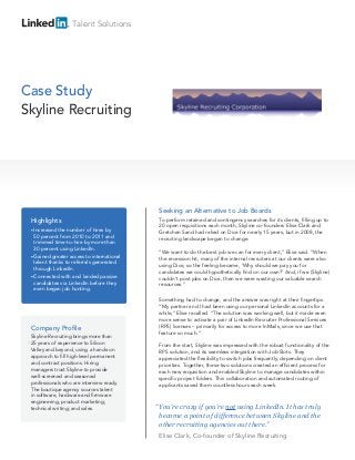Talent Solutions




Case Study
Skyline Recruiting




                                              Seeking an Alternative to Job Boards
 Highlights                                   To perform retained and contingency searches for its clients, filling up to
                                              20 open requisitions each month, Skyline co-founders Elise Clark and
 • Increasedthe number of hires by            Gretchen Sand had relied on Dice for nearly 15 years, but in 2008, the
  50 percent from 2010 to 2011 and
                                              recruiting landscape began to change.
  trimmed time-to-hire by more than
  30 percent using LinkedIn.
                                              “We want to do the best job we can for every client,” Elise said. “When
 • Gained  greater access to international    the recession hit, many of the internal recruiters at our clients were also
  talent thanks to referrals generated
                                              using Dice, so the feeling became, ‘Why should we pay you for
  through LinkedIn.
                                              candidates we could hypothetically find on our own?’ And, if we (Skyline)
 • Connected with and landed passive          couldn’t post jobs on Dice, then we were wasting our valuable search
  candidates via LinkedIn before they         resources.”
  even began job hunting.

                                              Something had to change, and the answer was right at their fingertips.
                                              “My partner and I had been using our personal LinkedIn accounts for a
                                              while,” Elise recalled. “The solution was working well, but it made even
                                              more sense to activate a pair of LinkedIn Recruiter Professional Services
 Company Profile                              (RPS) licenses – primarily for access to more InMails, since we use that
                                              feature so much.”
 Skyline Recruiting brings more than
 25 years of experience to Silicon            From the start, Skyline was impressed with the robust functionality of the
 Valley and beyond, using a hands-on          RPS solution, and its seamless integration with Job Slots. They
 approach to fill high-level permanent        appreciated the flexibility to switch jobs frequently, depending on client
 and contract positions. Hiring               priorities. Together, these two solutions created an efficient process for
 managers trust Skyline to provide            each new requisition and enabled Skyline to manage candidates within
 well-screened and seasoned                   specific project folders. This collaboration and automated routing of
 professionals who are interview ready.       applicants saved them countless hours each week.
 The boutique agency sources talent
 in software, hardware and firmware
 engineering; product marketing;
 technical writing; and sales.               “ You’re crazy if you’re not using LinkedIn. It has truly
                                               become a point of difference between Skyline and the
                                               other recruiting agencies out there.”
                                              Elise Clark, Co-founder of Skyline Recruiting
 